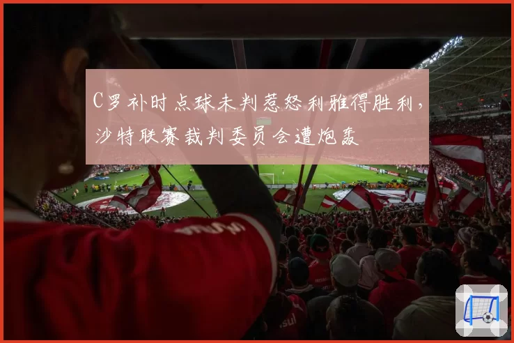 C罗补时点球未判惹怒利雅得胜利，沙特联赛裁判委员会遭炮轰