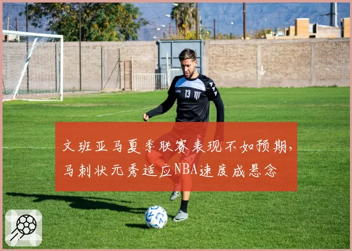 文班亚马夏季联赛表现不如预期，马刺状元秀适应NBA速度成悬念
