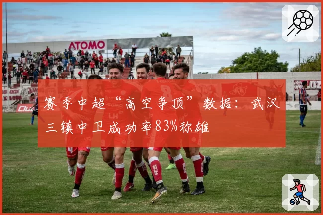 赛季中超“高空争顶”数据：武汉三镇中卫成功率83%称雄