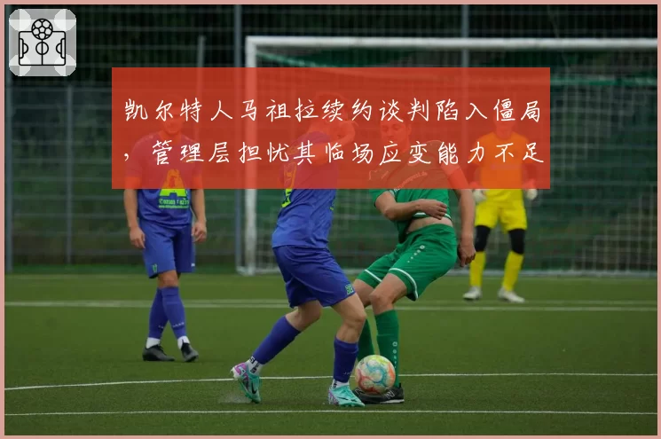 凯尔特人马祖拉续约谈判陷入僵局，管理层担忧其临场应变能力不足