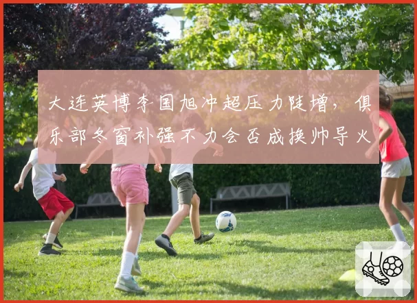 大连英博李国旭冲超压力陡增，俱乐部冬窗补强不力会否成换帅导火索？