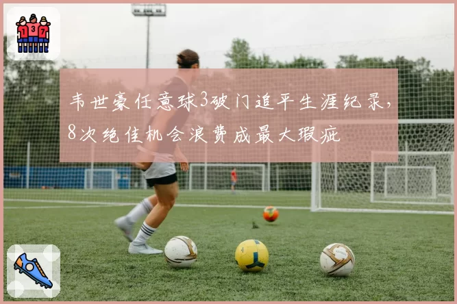 韦世豪任意球3破门追平生涯纪录，8次绝佳机会浪费成最大瑕疵