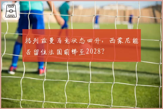 格列兹曼马竞状态回升，西蒙尼能否留住法国前锋至2028？
