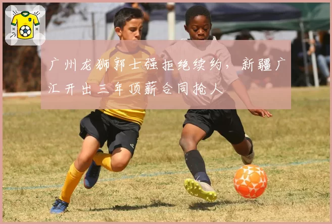 广州龙狮郭士强拒绝续约,新疆广汇开出三年顶薪合同抢人