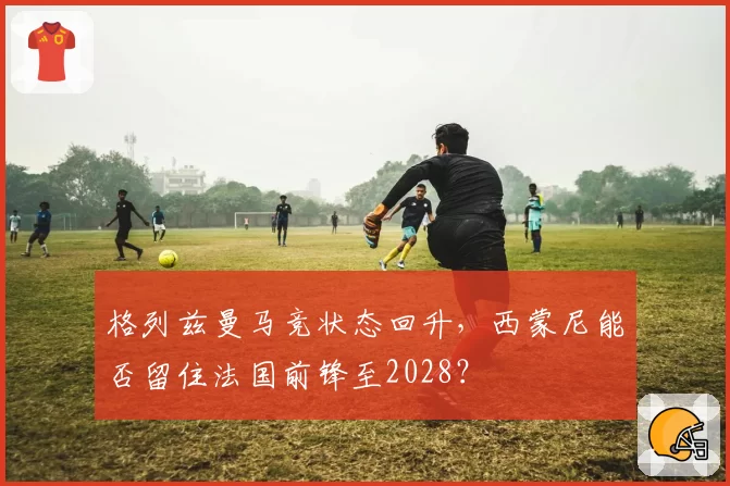 格列兹曼马竞状态回升，西蒙尼能否留住法国前锋至2028？