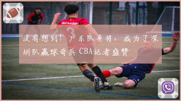 没有想到！广东队弃将，成为了深圳队赢球奇兵 CBA记者盛赞