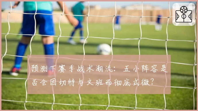 预测下赛季战术潮流：五小阵容是否会因切特与文班而彻底式微？