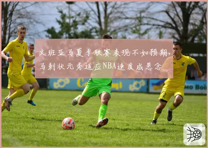 文班亚马夏季联赛表现不如预期，马刺状元秀适应NBA速度成悬念