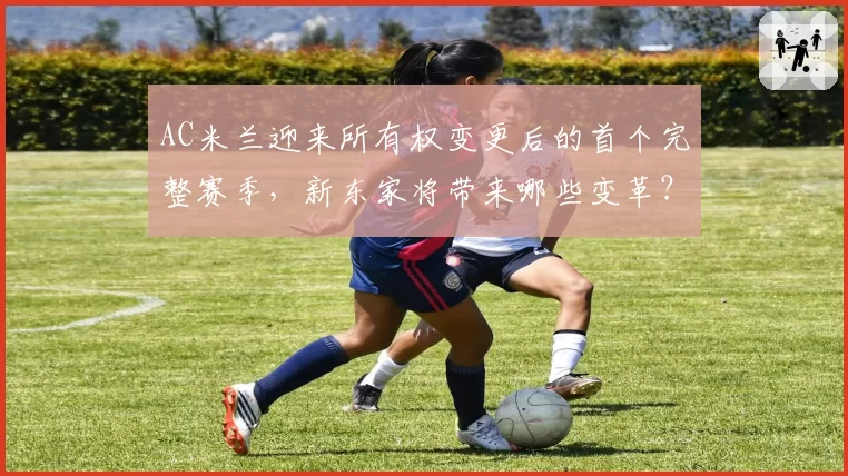 AC米兰迎来所有权变更后的首个完整赛季，新东家将带来哪些变革？