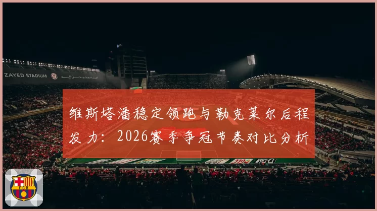 维斯塔潘稳定领跑与勒克莱尔后程发力：2026赛季争冠节奏对比分析
