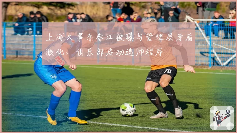上海久事李春江被曝与管理层矛盾激化，俱乐部启动选帅程序