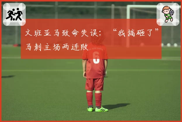 文班亚马致命失误:“我搞砸了”马刺主场两连败