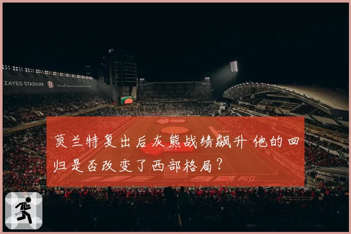 莫兰特复出后灰熊战绩飙升 他的回归是否改变了西部格局？