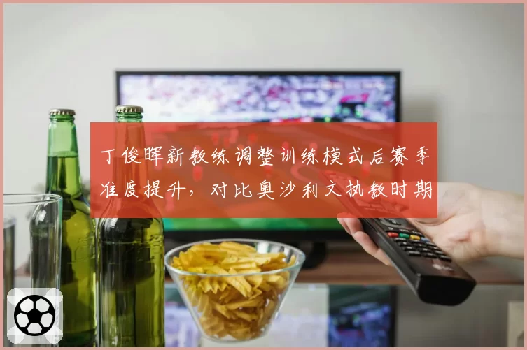 丁俊晖新教练调整训练模式后赛季准度提升，对比奥沙利文执教时期走位稳定性差距