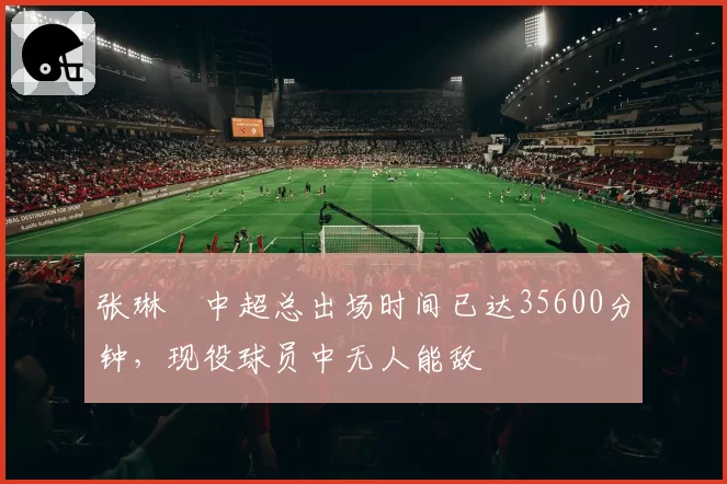张琳芃中超总出场时间已达35600分钟，现役球员中无人能敌