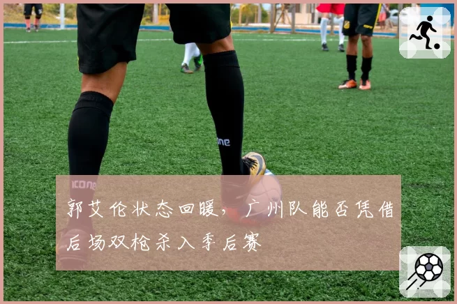 郭艾伦状态回暖，广州队能否凭借后场双枪杀入季后赛