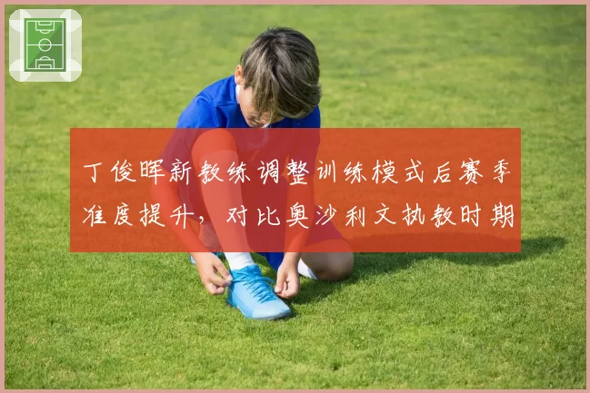 丁俊晖新教练调整训练模式后赛季准度提升，对比奥沙利文执教时期走位稳定性差距