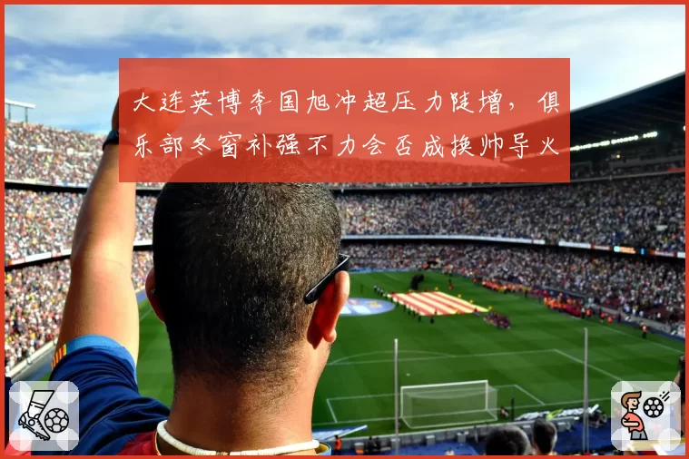大连英博李国旭冲超压力陡增，俱乐部冬窗补强不力会否成换帅导火索？