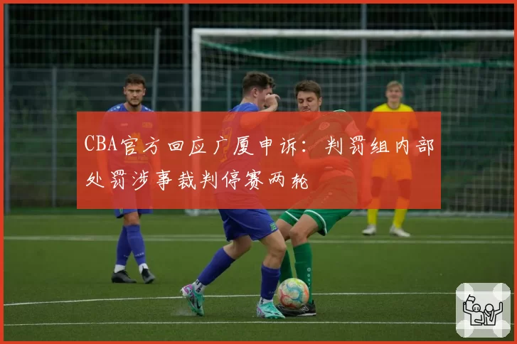 CBA官方回应广厦申诉:判罚组内部处罚涉事裁判停赛两轮