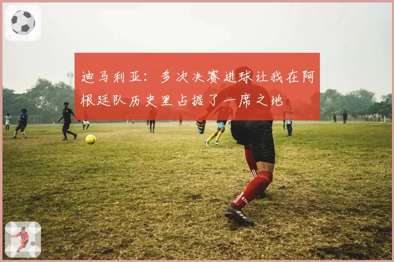 迪马利亚：多次决赛进球让我在阿根廷队历史里占据了一席之地