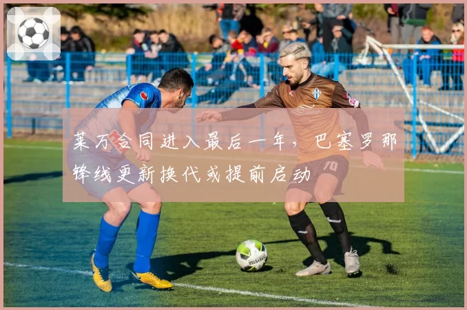 莱万合同进入最后一年，巴塞罗那锋线更新换代或提前启动