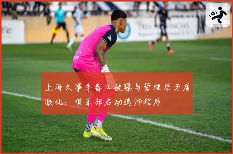 上海久事李春江被曝与管理层矛盾激化，俱乐部启动选帅程序