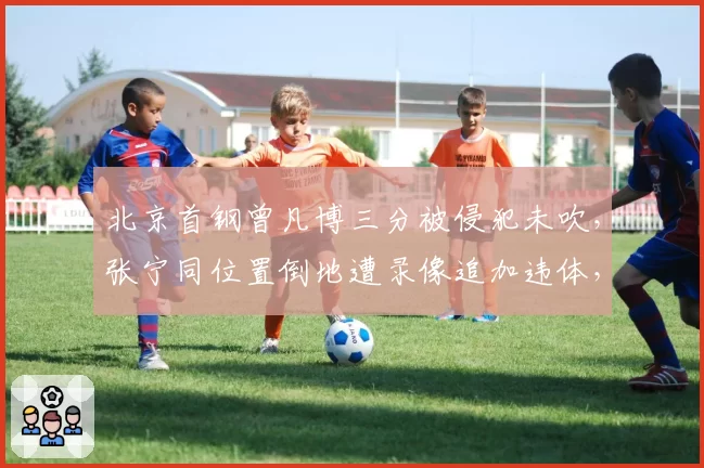 北京首钢曾凡博三分被侵犯未吹，张宁同位置倒地遭录像追加违体，京晋锋线哨音尺度两极分化