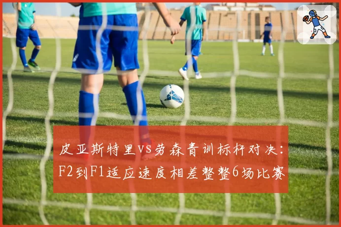 皮亚斯特里vs劳森青训标杆对决：F2到F1适应速度相差整整6场比赛