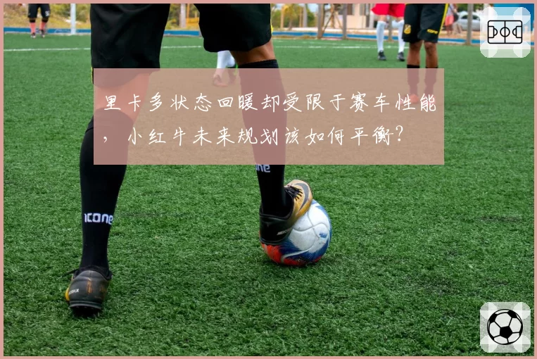 里卡多状态回暖却受限于赛车性能，小红牛未来规划该如何平衡？