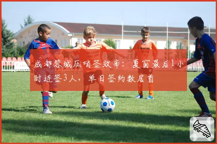 成都蓉城压哨签效率：夏窗最后1小时连签3人，单日签约数居首