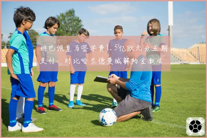 姆巴佩皇马签字费1.5亿欧元分五期支付，对比哈兰德曼城解约金激活条款转会架构迥异