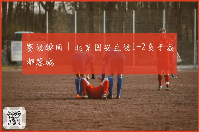 赛场瞬间｜北京国安主场1-2负于成都蓉城