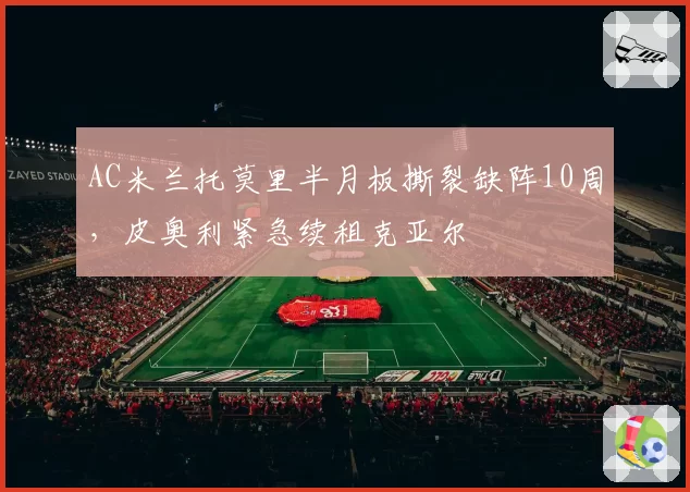AC米兰托莫里半月板撕裂缺阵10周,皮奥利紧急续租克亚尔