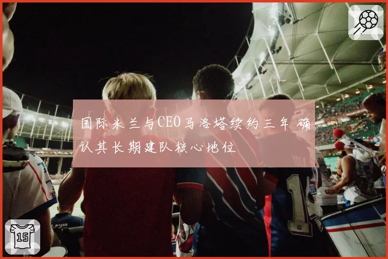 国际米兰与CEO马洛塔续约三年 确认其长期建队核心地位