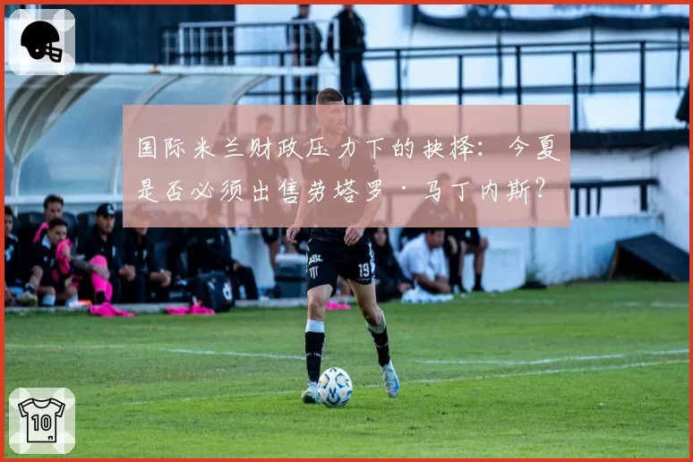 国际米兰财政压力下的抉择:今夏是否必须出售劳塔罗·马丁内斯?