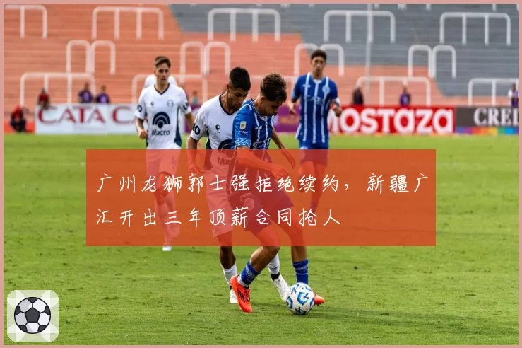广州龙狮郭士强拒绝续约,新疆广汇开出三年顶薪合同抢人