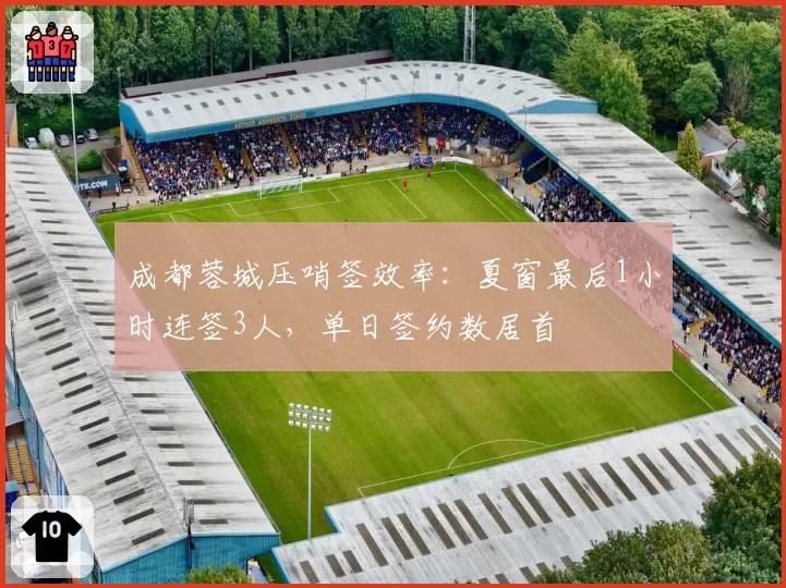 成都蓉城压哨签效率：夏窗最后1小时连签3人，单日签约数居首