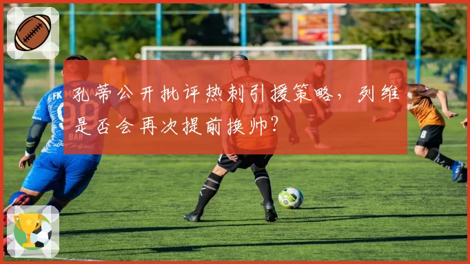 孔蒂公开批评热刺引援策略，列维是否会再次提前换帅？