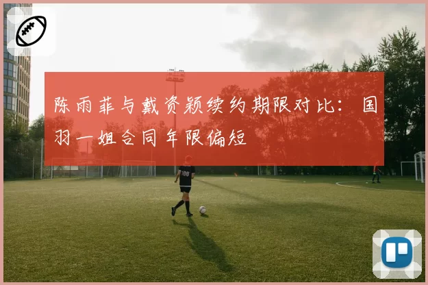 陈雨菲与戴资颖续约期限对比：国羽一姐合同年限偏短