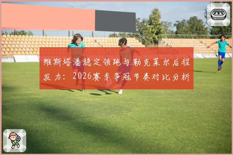 维斯塔潘稳定领跑与勒克莱尔后程发力：2026赛季争冠节奏对比分析