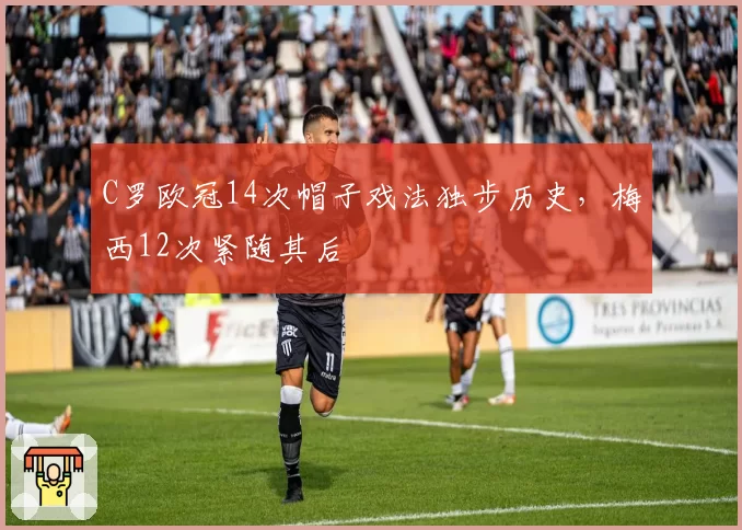 C罗欧冠14次帽子戏法独步历史,梅西12次紧随其后
