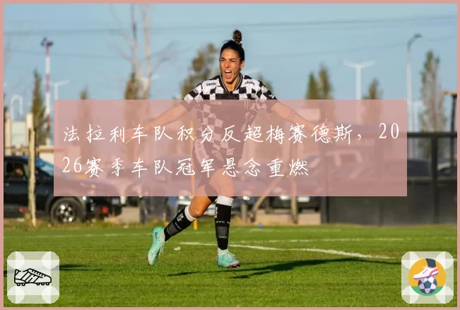 法拉利车队积分反超梅赛德斯，2026赛季车队冠军悬念重燃