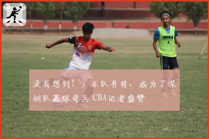 没有想到！广东队弃将，成为了深圳队赢球奇兵 CBA记者盛赞
