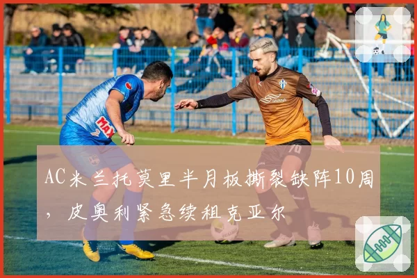 AC米兰托莫里半月板撕裂缺阵10周，皮奥利紧急续租克亚尔