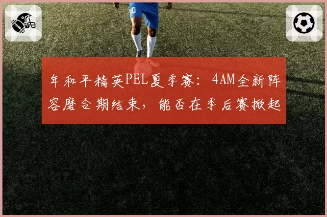 年和平精英PEL夏季赛：4AM全新阵容磨合期结束，能否在季后赛掀起风暴？