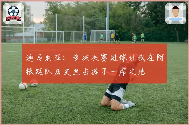 迪马利亚：多次决赛进球让我在阿根廷队历史里占据了一席之地