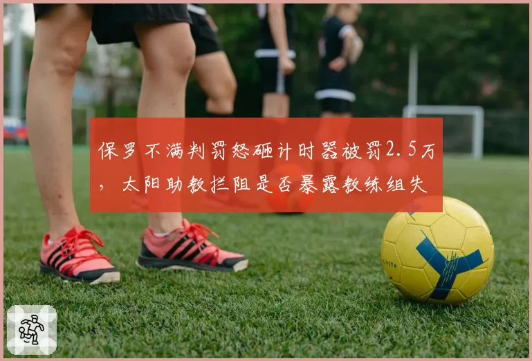 保罗不满判罚怒砸计时器被罚2.5万，太阳助教拦阻是否暴露教练组失控