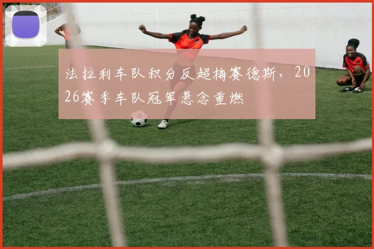 法拉利车队积分反超梅赛德斯，2026赛季车队冠军悬念重燃