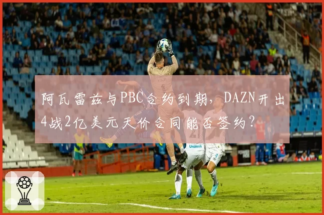 阿瓦雷兹与PBC合约到期，DAZN开出4战2亿美元天价合同能否签约？