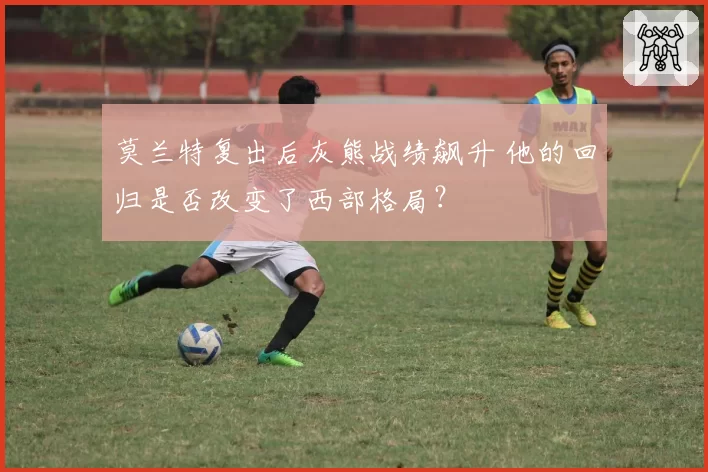 莫兰特复出后灰熊战绩飙升 他的回归是否改变了西部格局？